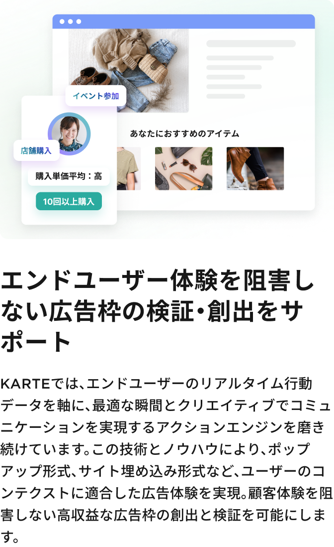 エンドユーザー体験を阻害しない
広告枠の検証・創出をサポート KARTEでは、エンドユーザーのリアルタイム行動データを軸に、最適な瞬間とクリエイティブでコミュニケーションを実現するアクションエンジンを磨き続けています。この技術とノウハウにより、ポップアップ形式、サイト埋め込み形式など、ユーザーのコンテクストに適合した広告体験を実現。顧客体験を阻害しない高収益な広告枠の創出と検証を可能にします。